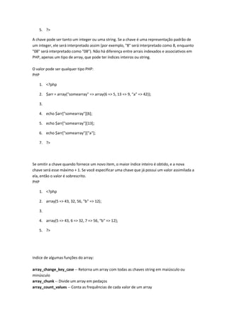 5. ?>

A chave pode ser tanto um integer ou uma string. Se a chave é uma representação padrão de
um integer, ele será interpretado assim (por exemplo, "8" será interpretado como 8, enquanto
"08" será interpretado como "08"). Não há diferença entre arrais indexados e associativos em
PHP, apenas um tipo de array, que pode ter índices inteiros ou string.

O valor pode ser qualquer tipo PHP:
PHP

   1. <?php

   2. $arr = array("somearray" => array(6 => 5, 13 => 9, "a" => 42));

   3.

   4. echo $arr["somearray"][6];

   5. echo $arr["somearray"][13];

   6. echo $arr["somearray"]["a"];

   7. ?>




Se omitir a chave quando fornece um novo item, o maior índice inteiro é obtido, e a nova
chave será esse máximo + 1. Se você especificar uma chave que já possui um valor assimilada a
ela, então o valor é sobrescrito.
PHP

   1. <?php

   2. array(5 => 43, 32, 56, "b" => 12);

   3.

   4. array(5 => 43, 6 => 32, 7 => 56, "b" => 12);

   5. ?>




Indice de algumas funções do array:

array_change_key_case -- Retorna um array com todas as chaves string em maiúsculo ou
minúsculo
array_chunk -- Divide um array em pedaços
array_count_values -- Conta as frequências de cada valor de um array
 