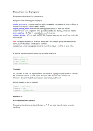 Dicas uteis na hora de programar

Para desenvolver um script e evitar erros

Programe com essas opções no php.ini:

display_errors = on => deixa ativado a opção para exibir mensagens de erro ou alertas e
avisos sobre alguma coisa que esta errada
display_startup_errors = On => use essa opção em on só na hora que estiver
desenvolvendo seus script ,tem erros que são iniciados e o display_errors não mostra
error_reporting = E_ALL => mostra todos possíveis erros
register_globals = off => a partir do PHP 4.2.0 passou a se usar ela em off por motivo de
seguranças

exit; serve para a execução do script ,então use o exit sempre que quiser debugar seu
script, ou em funções e estruturas de controles
outras dicas nunca esqueça de colocar o ; ( ponto e vírgula ) no final de cada linha.



e sempre usar as aspas ou apostrofos em string exemplos:

 $nome = "Mario";
 $array['array1'];
 $_POST['campo'];
 echo "Bom estudo";



Variáveis

As variáveis no PHP são representadas por um cifrão ($) seguido pelo nome da variável.
Os nomes de variável no PHP fazem distinção entre maiúsculas e minúsculas.
Um nome de variável válido se inicia com uma letra ou sublinhado

Atribuindo valores a uma variável:

 $teste = "testando";
 $numero = 1234;
 $teste2 = "testando 1234";



Operadores

Concatenando uma variável

Concatenar significa juntar as variáveis e no PHP usa-se o . ( ponto ) para juntar as
variáveis
 