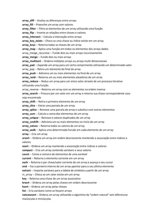 array_diff -- Analisa as diferenças entre arrays
array_fill -- Preenche um array com valores
array_filter -- Filtra os elementos de um array utilizando uma função
array_flip -- Inverte as relações entre chaves e valores
array_intersect -- Calcula a interseção entre arrays
array_key_exists -- Checa se uma chave ou índice existe em um array
array_keys -- Retorna todas as chaves de um array
array_map -- Aplica uma função em todos os elementos dos arrays dados
array_merge_recursive -- Funde dois ou mais arrays recursivamente
array_merge -- Funde dois ou mais arrays
array_multisort -- Ordena múltiplos arrays ou arrays multi-dimensionais
array_pad -- Expande um array para um certo comprimento utilizando um determinado valor
array_pop -- Retira um elemento do final do array
array_push -- Adiciona um ou mais elementos no final de um array
array_rand -- Retorna um ou mais elementos aleatórios de um array
array_reduce -- Reduz um array para um único valor através de um processo iterativo
utilizando uma função.
array_reverse -- Retorna um array com os elementos na ordem inversa
array_search -- Procura por um valor em um array e retorna sua chave correspondente caso
seja encontrado
array_shift -- Retira o primeiro elemento de um array
array_slice -- Extrai uma parcela de um array
array_splice -- Remove uma parcela do array e substitui com outros elementos
array_sum -- Calcula a soma dos elementos de um array
array_unique -- Remove o valores duplicados de um array
array_unshift -- Adiciona um ou mais elementos no início de um array
array_values -- Retorna todos os valores de um array
array_walk -- Aplica uma determinada funcão em cada elemento de um array
array -- Cria um array
arsort -- Ordena um array em ordem descrescente mantendo a associação entre índices e
valores
asort -- Ordena um array mantendo a associação entre índices e valores
compact -- Cria um array contendo variáveis e seus valores
count -- Conta o número de elementos de uma variável
current -- Retorna o elemento corrente em um array
each -- Retorna o par chave/valor corrente de um array e avança o seu cursor
end -- Faz o ponteiro interno de um array apontar para o seu último elemento
extract -- Importa variáveis para a tabela de símbolos a partir de um array
in_array -- Checa se um valor existe em um array
key -- Retorna uma chave de um array associativo
krsort -- Ordena um array pelas chaves em ordem descrescente
ksort -- Ordena um array pelas chaves
list -- Cria variáveis como se fossem arrays
natcasesort -- Ordena um array utilizando o algoritmo da "ordem natural" sem diferenciar
maiúsculas e minúsculas
 