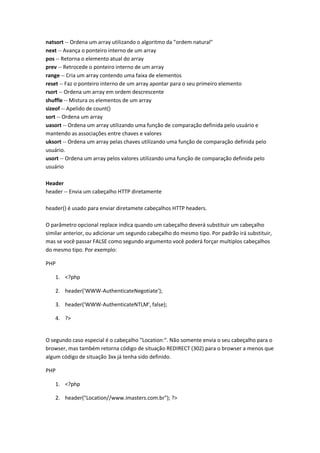 natsort -- Ordena um array utilizando o algoritmo da "ordem natural"
next -- Avança o ponteiro interno de um array
pos -- Retorna o elemento atual do array
prev -- Retrocede o ponteiro interno de um array
range -- Cria um array contendo uma faixa de elementos
reset -- Faz o ponteiro interno de um array apontar para o seu primeiro elemento
rsort -- Ordena um array em ordem descrescente
shuffle -- Mistura os elementos de um array
sizeof -- Apelido de count()
sort -- Ordena um array
uasort -- Ordena um array utilizando uma função de comparação definida pelo usuário e
mantendo as associações entre chaves e valores
uksort -- Ordena um array pelas chaves utilizando uma função de comparação definida pelo
usuário.
usort -- Ordena um array pelos valores utilizando uma função de comparação definida pelo
usuário

Header
header -- Envia um cabeçalho HTTP diretamente

header() é usado para enviar diretamete cabeçalhos HTTP headers.

O parâmetro opcional replace indica quando um cabeçalho deverá substituir um cabeçalho
similar anterior, ou adicionar um segundo cabeçalho do mesmo tipo. Por padrão irá substituir,
mas se você passar FALSE como segundo argumento você poderá forçar multiplos cabeçalhos
do mesmo tipo. Por exemplo:

PHP

   1. <?php

   2. header('WWW-AuthenticateNegotiate');

   3. header('WWW-AuthenticateNTLM', false);

   4. ?>


O segundo caso especial é o cabeçalho "Location:". Não somente envia o seu cabeçalho para o
browser, mas também retorna código de situação REDIRECT (302) para o browser a menos que
algum código de situação 3xx já tenha sido definido.

PHP

   1. <?php

   2. header("Location//www.imasters.com.br"); ?>
 