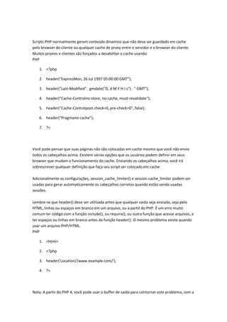Scripts PHP normalmente geram conteúdo dinamico que não deva ser guardado em cache
pelo browser do cliente ou qualquer cache de proxy entre o servidor e o browser do cliente.
Muitos proxies e clientes são forçados a desabilitar o cache usando:
PHP

   1. <?php

   2. header("ExpiresMon, 26 Jul 1997 05:00:00 GMT");

   3. header("Last-Modified" . gmdate("D, d M Y H:i:s") . " GMT");

   4. header("Cache-Controlno-store, no-cache, must-revalidate");

   5. header("Cache-Controlpost-check=0, pre-check=0", false);

   6. header("Pragmano-cache");

   7. ?>




Você pode pensar que suas páginas não são colocadas em cache mesmo que você não envie
todos os cabeçalhos acima. Existem várias opções que os usuários podem definir em seus
browser que mudam o funcionamento do cache. Enviando os cabeçalhos acima, você irá
sobrescrever qualquer definição que faça seu script ser colocado em cache.

Adicionalmente as configurações, session_cache_limiter() e session.cache_limiter podem ser
usadas para gerar automaticamente os cabeçalhos corretos quando estão sendo usadas
sessões.

Lembre-se que header() deve ser utilizada antes que qualquer saida seja enviada, seja pelo
HTML, linhas ou espaços em branco em um arquivo, ou a partit do PHP. É um erro muito
comum ler código com a função include(), ou require(), ou outra função que acesse arquivos, e
ter espaços ou linhas em branco antes da função header(). O mesmo problema existe quando
usar um arquivo PHP/HTML.
PHP

   1. <html>

   2. <?php

   3. header('Location//www.example.com/');

   4. ?>




Nota: A partir do PHP 4, você pode usar o buffer de saída para contornar este problema, com a
 