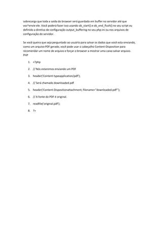sobrecarga que toda a saída do browser será guardada em buffer no servidor até que
voc^envie ele. Você poderá fazer isso usando ob_start() e ob_end_flush() no seu script ou
definido a diretiva de configuração output_buffering no seu php.ini ou nos arquivos de
configuração do servidor.

Se você queira que seja perguntado ao usuário para salvar os dados que você esta enviando,
como um arquivo PDF gerado, você pode usar o cabeçalho Content-Disposition para
recomendar um nome de arquivo e forçar o browser a mostrar uma caixa salvar arquivo.
PHP

    1. <?php

    2. // Nós estaremos enviando um PDF

    3. header('Content-typeapplication/pdf');

    4. // Será chamado downloaded.pdf

    5. header('Content-Dispositionattachment; filename="downloaded.pdf"');

    6. // A fonte do PDF é original.

    7. readfile('original.pdf');

    8. ?>
 