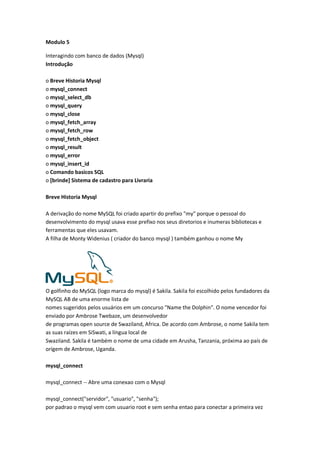 Modulo 5

Interagindo com banco de dados (Mysql)
Introdução

o Breve Historia Mysql
o mysql_connect
o mysql_select_db
o mysql_query
o mysql_close
o mysql_fetch_array
o mysql_fetch_row
o mysql_fetch_object
o mysql_result
o mysql_error
o mysql_insert_id
o Comando basicos SQL
o [brinde] Sistema de cadastro para Livraria

Breve Historia Mysql

A derivação do nome MySQL foi criado apartir do prefixo "my" porque o pessoal do
desenvolvimento do mysql usava esse prefixo nos seus diretorios e inumeras bibliotecas e
ferramentas que eles usavam.
A filha de Monty Widenius ( criador do banco mysql ) também ganhou o nome My




O golfinho do MySQL (logo marca do mysql) é Sakila. Sakila foi escolhido pelos fundadores da
MySQL AB de uma enorme lista de
nomes sugeridos pelos usuários em um concurso "Name the Dolphin". O nome vencedor foi
enviado por Ambrose Twebaze, um desenvolvedor
de programas open source de Swaziland, Africa. De acordo com Ambrose, o nome Sakila tem
as suas raízes em SiSwati, a língua local de
Swaziland. Sakila é também o nome de uma cidade em Arusha, Tanzania, próxima ao país de
orígem de Ambrose, Uganda.

mysql_connect

mysql_connect -- Abre uma conexao com o Mysql

mysql_connect("servidor", "usuario", "senha");
por padrao o mysql vem com usuario root e sem senha entao para conectar a primeira vez
 