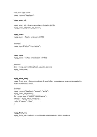 você pode fazer assim:
mysql_connect("localhost");

mysql_select_db

mysql_select_db -- Seleciona um banco de dados MySQL
mysql_select_db('nome_do_banco');


mysql_query
mysql_query -- Realiza uma query MySQL


exemplo:
mysql_query("select * from tabela");




mysql_close
mysql_close -- Fecha a conexão com o MySQL


exemplo:
$link = mysql_connect('localhost', 'usuario', 'senha');
mysql_close($link);




mysql_fetch_array
mysql_fetch_array -- Busca o resultado de uma linha e o coloca como uma matriz associativa,
matriz numérica ou ambas.

exemplo:
mysql_connect("localhost", "usuario", "senha");
mysql_select_db("banco");
$re = mysql_query("SELECT * FROM tabela");
while ($l = mysql_fetch_array($re)) {
  echo $l["campo"]."<br>";
}




mysql_fetch_row
mysql_fetch_row -- Retorna o resultado de uma linha numa matriz numérica
 