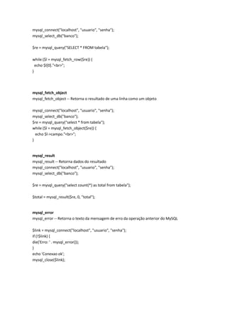 mysql_connect("localhost", "usuario", "senha");
mysql_select_db("banco");

$re = mysql_query("SELECT * FROM tabela");

while ($l = mysql_fetch_row($re)) {
  echo $l[0]."<br>";
}




mysql_fetch_object
mysql_fetch_object -- Retorna o resultado de uma linha como um objeto

mysql_connect("localhost", "usuario", "senha");
mysql_select_db("banco");
$re = mysql_query("select * from tabela");
while ($l = mysql_fetch_object($re)) {
  echo $l->campo."<br>";
}


mysql_result
mysql_result -- Retorna dados do resultado
mysql_connect("localhost", "usuario", "senha");
mysql_select_db("banco");

$re = mysql_query("select count(*) as total from tabela");

$total = mysql_result($re, 0, "total");


mysql_error
mysql_error -- Retorna o texto da mensagem de erro da operação anterior do MySQL

$link = mysql_connect("localhost", "usuario", "senha");
if (!$link) {
die('Erro: ' . mysql_error());
}
echo 'Conexao ok';
mysql_close($link);
 