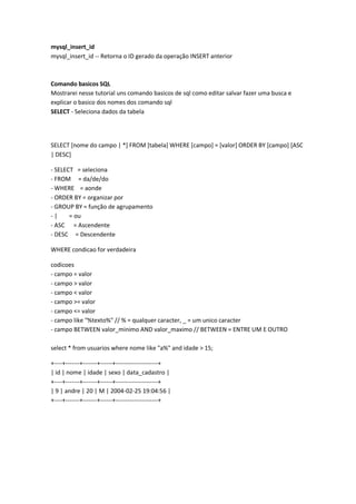 mysql_insert_id
mysql_insert_id -- Retorna o ID gerado da operação INSERT anterior



Comando basicos SQL
Mostrarei nesse tutorial uns comando basicos de sql como editar salvar fazer uma busca e
explicar o basico dos nomes dos comando sql
SELECT - Seleciona dados da tabela




SELECT [nome do campo | *] FROM [tabela] WHERE [campo] = [valor] ORDER BY [campo] [ASC
| DESC]

- SELECT = seleciona
- FROM = da/de/do
- WHERE = aonde
- ORDER BY = organizar por
- GROUP BY = função de agrupamento
-|     = ou
- ASC = Ascendente
- DESC = Descendente

WHERE condicao for verdadeira

codicoes
- campo = valor
- campo > valor
- campo < valor
- campo >= valor
- campo <= valor
- campo like "%texto%" // % = qualquer caracter, _ = um unico caracter
- campo BETWEEN valor_minimo AND valor_maximo // BETWEEN = ENTRE UM E OUTRO

select * from usuarios where nome like "a%" and idade > 15;

+----+-------+-------+------+---------------------+
| id | nome | idade | sexo | data_cadastro |
+----+-------+-------+------+---------------------+
| 9 | andre | 20 | M | 2004-02-25 19:04:56 |
+----+-------+-------+------+---------------------+
 