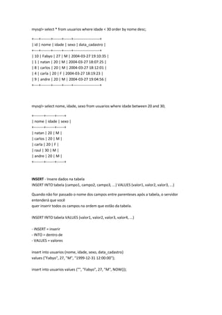 mysql> select * from usuarios where idade < 30 order by nome desc;

+----+--------+-------+------+---------------------+
| id | nome | idade | sexo | data_cadastro |
+----+--------+-------+------+---------------------+
| 10 | Fabyo | 27 | M | 2004-03-27 19:10:35 |
| 1 | natan | 20 | M | 2004-03-27 18:07:25 |
| 8 | carlos | 20 | M | 2004-03-27 18:12:01 |
| 4 | carla | 20 | F | 2004-03-27 18:19:23 |
| 9 | andre | 20 | M | 2004-03-27 19:04:56 |
+----+--------+-------+------+---------------------+




mysql> select nome, idade, sexo from usuarios where idade between 20 and 30;

+--------+-------+------+
| nome | idade | sexo |
+--------+-------+------+
| natan | 20 | M |
| carlos | 20 | M |
| carla | 20 | F |
| raul | 30 | M |
| andre | 20 | M |
+--------+-------+------+



INSERT - Insere dados na tabela
INSERT INTO tabela (campo1, campo2, campo3, ...) VALUES (valor1, valor2, valor3, ...)

Quando não for passado o nome dos campos entre parenteses após a tabela, o servidor
entenderá que você
quer inserir todos os campos na ordem que estão da tabela.

INSERT INTO tabela VALUES (valor1, valor2, valor3, valor4, ...)

- INSERT = inserir
- INTO = dentro de
- VALUES = valores

insert into usuarios (nome, idade, sexo, data_cadastro)
values ("Fabyo", 27, "M", "1999-12-31 12:00:00");

insert into usuarios values ("", "Fabyo", 27, "M", NOW());
 