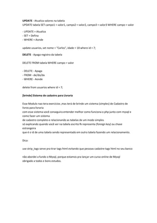 UPDATE - Atualiza valores na tabela
UPDATE tabela SET campo1 = valor1, campo2 = valor2, campo3 = valor3 WHERE campo = valor

- UPDATE = Atualiza
- SET = Defina
- WHERE = Aonde

update usuarios, set nome = "Carlos", idade = 18 where id = 7;

DELETE - Apaga registro da tabela

DELETE FROM tabela WHERE campo = valor

- DELETE - Apaga
- FROM - de/do/da
- WHERE - Aonde

delete from usuarios where id = 7;

[brinde] Sistema de cadastro para Livraria

Esse Modulo nao tera exercicios ,mas terá de brinde um sistema (simples) de Cadastro de
livros para livraria
com esse sistema você conseguira entender melhor como funciona o php junto com mysql e
como fazer um sistema
de cadastro completo e relacionando as tabelas de um modo simples
só explicando quando você ver na tabela escrito fk representa (foreign key) ou chave
estrangeira
que é o id de uma tabela sendo representado em outra tabela fazendo um relacionamento.

Dica:

use strip_tags serve pra tirar tags html evitando que pessoas cadastre tags html no seu banco

não abordei a fundo o Mysql, porque estamos pra lançar um curso online de Mysql
obrigado a todos e bons estudos.
 
