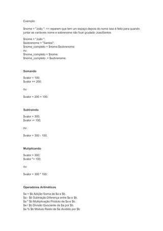 Exemplo:

$nome = "João "; <= reparem que tem um espaço depois do nome isso é feito para quando
juntar as variáveis nome e sobrenome não ficar grudado JoaoSantos

$nome = "João ";
$sobrenome = "Santos";
$nome_completo = $nome.$sobrenome;
ou
$nome_completo = $nome;
$nome_completo .= $sobrenome;



Somando

$valor = 100;
$valor += 200;

ou

$valor = 200 + 100;



Subtraindo

$valor = 300;
$valor -= 100;

ou

$valor = 300 - 100;



Mutiplicando

$valor = 300;
$valor *= 100;

ou

$valor = 300 * 100;



Operadores Aritméticos

$a + $b Adição Soma de $a e $b.
$a - $b Subtração Diferença entre $a e $b.
$a * $b Multiplicação Produto de $a e $b.
$a / $b Divisão Quociente de $a por $b.
$a % $b Módulo Resto de $a dividido por $b
 