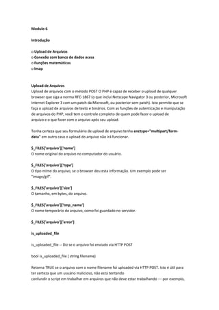 Modulo 6

Introdução

o Upload de Arquivos
o Conexão com banco de dados acess
o Funções matemáticas
o Imap



Upload de Arquivos
Upload de arquivos com o método POST O PHP é capaz de receber o upload de qualquer
browser que siga a norma RFC-1867 (o que inclui Netscape Navigator 3 ou posterior, Microsoft
Internet Explorer 3 com um patch da Microsoft, ou posterior sem patch). Isto permite que se
faça o upload de arquivos de texto e binários. Com as funções de autenticação e manipulação
de arquivos do PHP, você tem o controle completo de quem pode fazer o upload de
arquivo e o que fazer com o arquivo após seu upload.

Tenha certeza que seu formulário de upload de arquivo tenha enctype="multipart/form-
data" em outro caso o upload do arquivo não irá funcionar.

$_FILES['arquivo']['name']
O nome original do arquivo no computador do usuário.

$_FILES['arquivo']['type']
O tipo mime do arquivo, se o browser deu esta informação. Um exemplo pode ser
"image/gif".

$_FILES['arquivo']['size']
O tamanho, em bytes, do arquivo.

$_FILES['arquivo']['tmp_name']
O nome temporário do arquivo, como foi guardado no servidor.

$_FILES['arquivo']['error']

is_uploaded_file

is_uploaded_file -- Diz se o arquivo foi enviado via HTTP POST

bool is_uploaded_file ( string filename)

Retorna TRUE se o arquivo com o nome filename foi uploaded via HTTP POST. Isto é útil para
ter certeza que um usuário malicioso, não está tentando
confundir o script em trabalhar em arquivos que não deve estar trabalhando --- por exemplo,
 