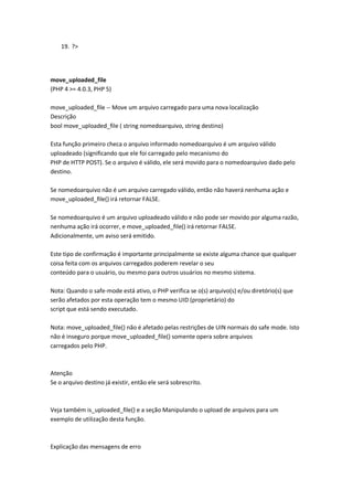 19. ?>




move_uploaded_file
(PHP 4 >= 4.0.3, PHP 5)

move_uploaded_file -- Move um arquivo carregado para uma nova localização
Descrição
bool move_uploaded_file ( string nomedoarquivo, string destino)

Esta função primeiro checa o arquivo informado nomedoarquivo é um arquivo válido
uploadeado (significando que ele foi carregado pelo mecanismo do
PHP de HTTP POST). Se o arquivo é válido, ele será movido para o nomedoarquivo dado pelo
destino.

Se nomedoarquivo não é um arquivo carregado válido, então não haverá nenhuma ação e
move_uploaded_file() irá retornar FALSE.

Se nomedoarquivo é um arquivo uploadeado válido e não pode ser movido por alguma razão,
nenhuma ação irá ocorrer, e move_uploaded_file() irá retornar FALSE.
Adicionalmente, um aviso será emitido.

Este tipo de confirmação é importante principalmente se existe alguma chance que qualquer
coisa feita com os arquivos carregados poderem revelar o seu
conteúdo para o usuário, ou mesmo para outros usuários no mesmo sistema.

Nota: Quando o safe-mode está ativo, o PHP verifica se o(s) arquivo(s) e/ou diretório(s) que
serão afetados por esta operação tem o mesmo UID (proprietário) do
script que está sendo executado.

Nota: move_uploaded_file() não é afetado pelas restrições de UIN normais do safe mode. Isto
não é inseguro porque move_uploaded_file() somente opera sobre arquivos
carregados pelo PHP.



Atenção
Se o arquivo destino já existir, então ele será sobrescrito.



Veja também is_uploaded_file() e a seção Manipulando o upload de arquivos para um
exemplo de utilização desta função.



Explicação das mensagens de erro
 