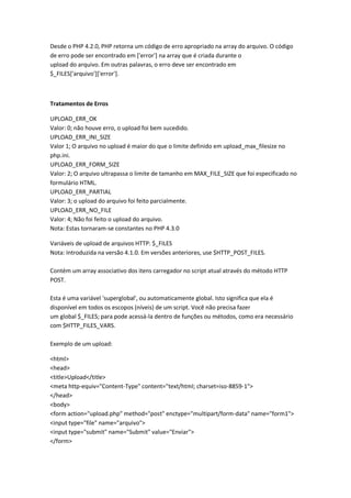 Desde o PHP 4.2.0, PHP retorna um código de erro apropriado na array do arquivo. O código
de erro pode ser encontrado em ['error'] na array que é criada durante o
upload do arquivo. Em outras palavras, o erro deve ser encontrado em
$_FILES['arquivo']['error'].



Tratamentos de Erros

UPLOAD_ERR_OK
Valor: 0; não houve erro, o upload foi bem sucedido.
UPLOAD_ERR_INI_SIZE
Valor 1; O arquivo no upload é maior do que o limite definido em upload_max_filesize no
php.ini.
UPLOAD_ERR_FORM_SIZE
Valor: 2; O arquivo ultrapassa o limite de tamanho em MAX_FILE_SIZE que foi especificado no
formulário HTML.
UPLOAD_ERR_PARTIAL
Valor: 3; o upload do arquivo foi feito parcialmente.
UPLOAD_ERR_NO_FILE
Valor: 4; Não foi feito o upload do arquivo.
Nota: Estas tornaram-se constantes no PHP 4.3.0

Variáveis de upload de arquivos HTTP: $_FILES
Nota: Introduzida na versão 4.1.0. Em versões anteriores, use $HTTP_POST_FILES.

Contém um array associativo dos itens carregador no script atual através do método HTTP
POST.

Esta é uma variável 'superglobal', ou automaticamente global. Isto significa que ela é
disponível em todos os escopos (níveis) de um script. Você não precisa fazer
um global $_FILES; para pode acessá-la dentro de funções ou métodos, como era necessário
com $HTTP_FILES_VARS.

Exemplo de um upload:

<html>
<head>
<title>Upload</title>
<meta http-equiv="Content-Type" content="text/html; charset=iso-8859-1">
</head>
<body>
<form action="upload.php" method="post" enctype="multipart/form-data" name="form1">
<input type="file" name="arquivo">
<input type="submit" name="Submit" value="Enviar">
</form>
 