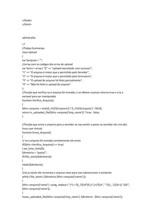 </body>
</html>



upload.php

<?
//Fabyo Guimaraes
class Upload
{
var $arquivo = "";
//array com os codigos dos erros de upload
var $erro = array ( "0" => "upload execultado com sucesso!",
"1" => "O arquivo é maior que o permitido pelo Servidor",
"2" => "O arquivo é maior que o permitido pelo formulario",
"3" => "O upload do arquivo foi feito parcialmente",
"4" => "Não foi feito o upload do arquivo"
);
//função que verifica se o arquivo foi enviado, e se obteve sucesso returna true e cria a
variavel para ser manipulado
function Verifica_Arquivo()
{
$this->arquivo = isset($_FILES['arquivo']) ? $_FILES['arquivo'] : FALSE;
return is_uploaded_file($this->arquivo['tmp_name']) ? true : false;
}

//função que envia o arquivo para o servidor se nao existir a pasta no servidor ele cria obs:
linux usar chmod
function Envia_Arquivo()
{
// se o arquivo foi enviado corretamente ele envia
if($this->Verifica_Arquivo() == true)
{ set_time_limit(0);
$diretorio = "pasta/";
if(!file_exists($diretorio))
{
mkdir($diretorio);
}
//se ja existir ele renomeia o arquivo novo para nao sobrescrever o existente
while ( file_exists ( $diretorio.$this->arquivo['name'] ))
{
$this->arquivo['name'] = preg_replace ( "/^(.+?)(_?)(d*)(.[^.]+)?$/e", "'$1_'.($3+1).'$4'",
$this->arquivo['name']);
}
move_uploaded_file($this->arquivo['tmp_name'], $diretorio . $this->arquivo['name']);
 