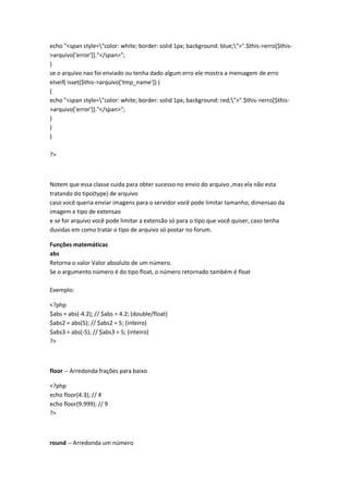 echo "<span style="color: white; border: solid 1px; background: blue;">".$this->erro[$this-
>arquivo['error']]."</span>";
}
se o arquivo nao foi enviado ou tenha dado algum erro ele mostra a mensagem de erro
elseif( isset($this->arquivo['tmp_name']) )
{
echo "<span style="color: white; border: solid 1px; background: red;">".$this->erro[$this-
>arquivo['error']]."</span>";
}
}
}

?>



Notem que essa classe cuida para obter sucesso no envio do arquivo ,mas ela não esta
tratando do tipo(type) de arquivo
caso você queria enviar imagens para o servidor você pode limitar tamanho, dimensao da
imagem e tipo de extensao
e se for arquivo você pode limitar a extensão só para o tipo que você quiser, caso tenha
duvidas em como tratar o tipo de arquivo só postar no forum.

Funções matemáticas
abs
Retorna o valor Valor absoluto de um número.
Se o argumento número é do tipo float, o número retornado também é float

Exemplo:

<?php
$abs = abs(-4.2); // $abs = 4.2; (double/float)
$abs2 = abs(5); // $abs2 = 5; (inteiro)
$abs3 = abs(-5); // $abs3 = 5; (inteiro)
?>



floor -- Arredonda frações para baixo

<?php
echo floor(4.3); // 4
echo floor(9.999); // 9
?>



round -- Arredonda um número
 