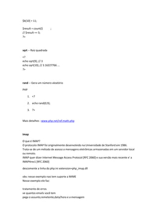 $b[10] = 11;

$result = count($        ;
// $result == 3;
?>



sqrt -- Raiz quadrada

<?
echo sqrt(9); // 3
echo sqrt(10); // 3.16227766 ...
?>



rand -- Gera um número aleatório

PHP

    1. <?

    2. echo rand(0,9);

    3. ?>


Mais detalhes : www.php.net/ref.math.php



Imap

O que é IMAP?
O protocolo IMAP foi originalmente desenvolvido na Universidade de Stanford em 1986.
Trata-se de um método de acesso a mensagens eletrônicas armazenadas em um servidor local
ou remoto.
IMAP quer dizer Internet Message Access Protocol [RFC 2060] e sua versão mais recente e' a
IMAP4rev1 [RFC 2060]

descomente a linha do php.ini extension=php_imap.dll

obs: nesse exemplo nao tem suporte a MIME
Nesse exemplo ele faz:

tratamento de erros
ve quantos emails você tem
pega o assunto,remetente,data/hora e a mensagem
 