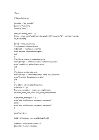 <?php

/* Fabyo Guimaraes

$servidor = "seu_servidor";
$usuario = "usuario";
$senha = "senha";

@ini_set('display_errors', '0');
$mbox = imap_open("{pop3.$servidor/pop3:110}", $usuario . "@" . $servidor, $senha ,
OP_HALFOPEN);

$erro[] = imap_last_error();
// testo se tem email no servidor
if ($erro[0] == "Mailbox is empty") {
echo "Nao tem nenhuma mensagem";
exit;
}
// verifico se esta certo o usuario e senha
elseif ($erro[0] == "POP3 connection broken in response") {
echo "Usuario ou a senha estao errados";
exit;
}
// testo se o servidor esta certo
elseif ($erro[0] == "Host not found (#11004): pop3.$servidor") {
echo "O servidor $servidor esta errado";
exit;
}
// se a $erro estiver vazia ele continua
if ($erro[0] == "") {
$numero_mensagens = imap_num_msg($mbox);
$numero_mens_nao_lidas = imap_num_recent($mbox);

if ($numero_mensagens == 1) {
echo "você tem $numero_mensagens mensagem";
} else {
echo "você tem $numero_mensagens mensagens";
}

echo "<br><br>";

for($i = 1;$i <= imap_num_msg($mbox);$i++) {

$headers = imap_header($mbox, $i);
$assunto = $headers->subject;
 