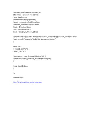 $message_id = $headers->message_id;
$toaddress = $headers->toaddress;
$to = $headers->to;
$remetente = $to[0]->personal;
$email_remetente = $to[0]->mailbox;
$servidor_remetente = $to[0]->host;
$data = $headers->date;
$data = strtotime($data);
$data = date("d/m/Y H:i:s", $data);

echo "Assunto = $assunto - Remetente = $email_remetente@$servidor_remetente Data =
$data <a href="imap.php?id=$i">Ler Mensagem</a><br>";
}

echo "<br>";
if (isset($_GET["id"])) {
$id = $_GET["id"];

$mensagem = imap_fetchbody($mbox, $id, 1);
echo nl2br(quoted_printable_dequote($mensagem));
}

imap_close($mbox);
}

?>

mais detalhes:

http://br.php.net/ma...en/ref.imap.php
 