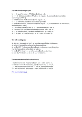 Operadores de comparação

$a == $b Igual Verdadeiro (TRUE) se $a é igual a $b.
$a === $b Idêntico Verdadeiro (TRUE) se $a é igual a $b, e eles são do mesmo tipo
(somente para PHP4).
$a != $b Diferente Verdadeiro se $a não é igual a $b.
$a <> $b Diferente Verdadeiro se $a não é igual a $b.
$a !== $b Não idêntico Verdadeiro de $a não é igual a $b, ou eles não são do mesmo tipo
(somente para o PHP4).
$a < $b Menor que Verdadeiro se $a é estritamente menor que $b.
$a > $b Maior que Verdadeiro se $a é estritamente maior que $b.
$a <= $b Menor ou igual Verdadeiro se $a é menor ou igual a $b.
$a >= $b Maior ou igual Verdadeiro se $a é maior ou igual a $b.



Operadores Lógicos

$a and $b E Verdadeiro (TRUE) se tanto $a quanto $b são verdadeiros.
$a or $b OU Verdadeiro se $a ou $b são verdadeiros.
$a xor $b XOR Verdadeiro se $a ou $b são verdadeiros, mas não ambos.
! $a NÃO Verdadeiro se $a não é verdadeiro.
$a && $b E Verdadeiro se tanto $a quanto $b são verdadeiros.
$a || $b OU Verdadeiro se $a ou $b são verdadeiros.



Operadores de Incremento/Decremento

++$a Pré-incremento Incrementa $a em um, e então retorna $a.
$a++ Pós-incremento Retorna $a, e então incrementa $a em um.
--$a Pré-decremento Decrementa $a em um, e então retorna $a.
$a-- Pós-decremento Retorna $a, e então decrementa $a em um

Fim do primeiro módulo
 
