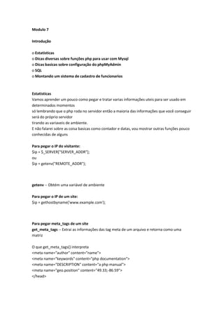 Modulo 7

Introdução

o Estatisticas
o Dicas diversas sobre funções php para usar com Mysql
o Dicas basicas sobre configuração do phpMyAdmin
o SQL
o Montando um sistema de cadastro de funcionarios



Estatisticas
Vamos aprender um pouco como pegar e tratar varias informações uteis para ser usado em
determinados momentos
só lembrando que o php roda no servidor então a maioria das informações que você conseguir
será do próprio servidor
tirando as variaveis de ambiente.
E não falarei sobre as coisa basicas como contador e datas, vou mostrar outras funções pouco
conhecidas de alguns

Para pegar o IP do visitante:
$ip = $_SERVER["SERVER_ADDR"];
ou
$ip = getenv("REMOTE_ADDR");




getenv -- Obtém uma variável de ambiente

Para pegar o IP de um site:
$ip = gethostbyname('www.example.com');




Para pegar meta_tags de um site
get_meta_tags -- Extrai as informações das tag meta de um arquivo e retorna como uma
matriz

O que get_meta_tags() interpreta
<meta name="author" content="name">
<meta name="keywords" content="php documentation">
<meta name="DESCRIPTION" content="a php manual">
<meta name="geo.position" content="49.33;-86.59">
</head>
 
