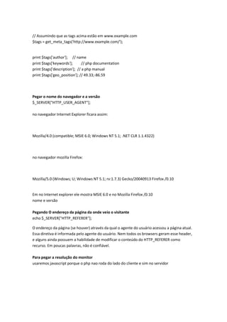 // Assumindo que as tags acima estão em www.example.com
$tags = get_meta_tags('http://www.example.com/');


print $tags['author']; // name
print $tags['keywords'];       // php documentation
print $tags['description']; // a php manual
print $tags['geo_position']; // 49.33;-86.59




Pegar o nome do navegador e a versão
$_SERVER["HTTP_USER_AGENT"];

no navegador Internet Explorer ficara assim:




Mozilla/4.0 (compatible; MSIE 6.0; Windows NT 5.1; .NET CLR 1.1.4322)




no navegador mozilla Firefox:




Mozilla/5.0 (Windows; U; Windows NT 5.1; rv:1.7.3) Gecko/20040913 Firefox /0.10


Em no Internet explorer ele mostra MSIE 6.0 e no Mozilla Firefox /0.10
nome e versão

Pegando O endereço da página da onde veio o visitante
echo $_SERVER["HTTP_REFERER"];

O endereço da página (se houver) através da qual o agente do usuário acessou a página atual.
Essa diretiva é informada pelo agente do usuário. Nem todos os browsers geram esse header,
e alguns ainda possuem a habilidade de modificar o conteúdo do HTTP_REFERER como
recurso. Em poucas palavras, não é confiável.

Para pegar a resolução do monitor
usaremos javascript porque o php nao roda do lado do cliente e sim no servidor
 