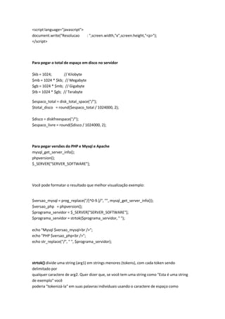 <script language="javascript">
document.write("Resolucao      : ",screen.width,"x",screen.height,"<p>");
</script>




Para pegar o total de espaço em disco no servidor

$kb = 1024;       // Kilobyte
$mb = 1024 * $kb; // Megabyte
$gb = 1024 * $mb; // Gigabyte
$tb = 1024 * $gb; // Terabyte

$espaco_total = disk_total_space("/");
$total_disco = round($espaco_total / 1024000, 2);

$disco = diskfreespace("/");
$espaco_livre = round($disco / 1024000, 2);




Para pegar versões do PHP e Mysql e Apache
mysql_get_server_info();
phpversion();
$_SERVER["SERVER_SOFTWARE"];




Você pode formatar o resultado que melhor visualização exemplo:


$versao_mysql = preg_replace("/[^0-9.]/", "", mysql_get_server_info());
$versao_php = phpversion();
$programa_servidor = $_SERVER["SERVER_SOFTWARE"];
$programa_servidor = strtok($programa_servidor, " ");

echo "Mysql $versao_mysql<br />";
echo "PHP $versao_php<br />";
echo str_replace("/", " ", $programa_servidor);




strtok() divide uma string (arg1) em strings menores (tokens), com cada token sendo
delimitado por
qualquer caractere de arg2. Quer dizer que, se você tem uma string como "Esta é uma string
de exemplo" você
poderia "tokenizá-la" em suas palavras individuais usando o caractere de espaço como
 