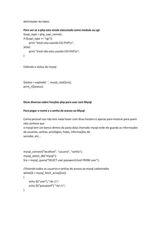 delimitador do token.

Para ver se o php esta sendo executado como modulo ou cgi:
$sapi_type = php_sapi_name();
if ($sapi_type == "cgi"){
      print "Você esta usando CGI PHPn";
}else{
      print "Você não esta usando CGI PHPn";
}


Exibindo o status do mysql:




$status = explode(' ', mysql_stat($cn));
print_r($status);




Dicas diversas sobre funções php para usar com Mysql

Para pegar o nome e a senha de acesso ao Mysql

Calma pessoal isso não tem nada haver com dicas hackers é apenas para mostrar para quem
não conhece que
o mysql tem um banco dentro da pasta data chamado mysql onde ele guarda as informações
de usuarios, senhas, privilégios, helps, informações do
servidor, etc...




mysql_connect("localhost", "usuario", "senha");
mysql_select_db("mysql");
$re = mysql_query("SELECT user,password,host FROM user");

//listando todos os usuarios e senhas de acesso ao mysql cadastrados
while($l = mysql_fetch_array($re))
{
     echo $l["user"]."<br />";
     echo $l["password"]."<br />";
}
 