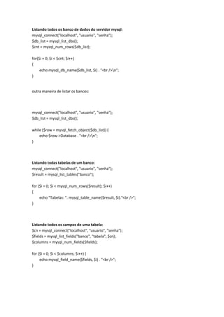 Listando todos os banco de dados do servidor mysql:
mysql_connect("localhost", "usuario", "senha");
$db_list = mysql_list_dbs();
$cnt = mysql_num_rows($db_list);

for($i = 0; $i < $cnt; $i++)
{
     echo mysql_db_name($db_list, $i) . "<br />n";
}


outra maneira de listar os bancos:




mysql_connect("localhost", "usuario", "senha");
$db_list = mysql_list_dbs();

while ($row = mysql_fetch_object($db_list)) {
    echo $row->Database . "<br />n";
}




Listando todas tabelas de um banco:
mysql_connect("localhost", "usuario", "senha");
$result = mysql_list_tables("banco");

for ($i = 0; $i < mysql_num_rows($result); $i++)
{
     echo "Tabelas: ". mysql_table_name($result, $i)."<br />";
}




Listando todos os campos de uma tabela:
$cn = mysql_connect("localhost", "usuario", "senha");
$fields = mysql_list_fields("banco", "tabela", $cn);
$columns = mysql_num_fields($fields);

for ($i = 0; $i < $columns; $i++) {
     echo mysql_field_name($fields, $i) . "<br />";
}
 