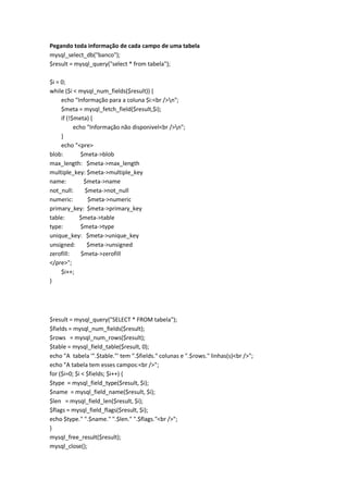 Pegando toda informação de cada campo de uma tabela
mysql_select_db("banco");
$result = mysql_query("select * from tabela");

$i = 0;
while ($i < mysql_num_fields($result)) {
     echo "Informação para a coluna $i:<br />n";
     $meta = mysql_fetch_field($result,$i);
     if (!$meta) {
           echo "Informação não disponivel<br />n";
     }
     echo "<pre>
blob:        $meta->blob
max_length: $meta->max_length
multiple_key: $meta->multiple_key
name:          $meta->name
not_null:      $meta->not_null
numeric:        $meta->numeric
primary_key: $meta->primary_key
table:       $meta->table
type:        $meta->type
unique_key: $meta->unique_key
unsigned:       $meta->unsigned
zerofill:     $meta->zerofill
</pre>";
     $i++;
}




$result = mysql_query("SELECT * FROM tabela");
$fields = mysql_num_fields($result);
$rows = mysql_num_rows($result);
$table = mysql_field_table($result, 0);
echo "A tabela '".$table."' tem ".$fields." colunas e ".$rows." linhas(s)<br />";
echo "A tabela tem esses campos:<br />";
for ($i=0; $i < $fields; $i++) {
$type = mysql_field_type($result, $i);
$name = mysql_field_name($result, $i);
$len = mysql_field_len($result, $i);
$flags = mysql_field_flags($result, $i);
echo $type." ".$name." ".$len." ".$flags."<br />";
}
mysql_free_result($result);
mysql_close();
 