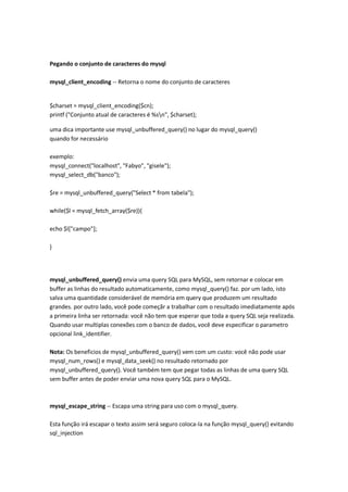 Pegando o conjunto de caracteres do mysql

mysql_client_encoding -- Retorna o nome do conjunto de caracteres


$charset = mysql_client_encoding($cn);
printf ("Conjunto atual de caracteres é %sn", $charset);

uma dica importante use mysql_unbuffered_query() no lugar do mysql_query()
quando for necessário

exemplo:
mysql_connect("localhost", "Fabyo", "gisele");
mysql_select_db("banco");

$re = mysql_unbuffered_query("Select * from tabela");

while($l = mysql_fetch_array($re)){

echo $l["campo"];

}




mysql_unbuffered_query() envia uma query SQL para MySQL, sem retornar e colocar em
buffer as linhas do resultado automaticamente, como mysql_query() faz. por um lado, isto
salva uma quantidade considerável de memória em query que produzem um resultado
grandes. por outro lado, você pode começãr a trabalhar com o resultado imediatamente após
a primeira linha ser retornada: você não tem que esperar que toda a query SQL seja realizada.
Quando usar multiplas conexões com o banco de dados, você deve especificar o parametro
opcional link_identifier.

Nota: Os beneficios de mysql_unbuffered_query() vem com um custo: você não pode usar
mysql_num_rows() e mysql_data_seek() no resultado retornado por
mysql_unbuffered_query(). Você também tem que pegar todas as linhas de uma query SQL
sem buffer antes de poder enviar uma nova query SQL para o MySQL.



mysql_escape_string -- Escapa uma string para uso com o mysql_query.

Esta função irá escapar o texto assim será seguro coloca-la na função mysql_query() evitando
sql_injection
 