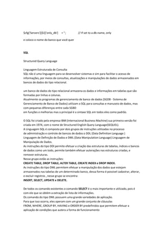 $cfg['Servers'][$i]['only_db']   = '';      // If set to a db-name, only

e coloco o nome do banco que você quer



SQL

Structured Query Language

Linguagem Estruturada de Consulta
SQL não é uma linguagem para se desenvolver sistemas e sim para facilitar o acesso de
informações, por meios de consultas, atualizações e manipulações de dados armazenados em
bancos de dados do tipo relacional.

um banco de dados do tipo relacional armazena os dados e informações em tabelas que são
formadas por linhas e colunas.
Atualmente os programas de gerenciamento de banco de dados (SGDB - Sistema de
Gerenciamento de Banco de Dados) utilizam o SQL para consultas e manuseio de dados, mas
com pequenas diferenças entre cada SGBD
em funções e melhorias mas o principal é a sintaxe SQL em todos eles como padrão.

O SQL foi criado pela empresa IBM (Internacional Business Machine) sua primeira versão foi
criada em 1974, com o nome de Structured English Query Language(SEQUEL).
A Linguagem SQL é composta por dois grupos de instruções utilizadas no processo
de administração e controle de bancos de dados o DDL (Data Definition Language )
Linguagem de Definição de Dados e DML (Data Manipulation Language) Linguagem de
Manipulação de Dados.
As instruções do tipo DDl permite efetuar a criação das estruturas de tabelas, índices e bancos
de dados como um todo, permite também efetuar auterações nas estruturas criadas, e
remover estruturas.
Nesse grupo estão as instruções:
CREATE TABLE, DROP TABLE, ALTER TABLE, CREATE INDEX e DROP INDEX.
As instruções do tipo DML permitem efetuar a manipulação dos dados que estejam
armazenados nas tabelas de um determinado banco, dessa forma é possivel cadastrar, alterar,
e excluir registros , nesse grupo se encontra:
INSERT, SELECT, UPDATE e DELETE.

De todos os comando existentes o comando SELECT é o mais importante e utilizado, pois é
com ele que se obtém a extração de lista de informações.
Os comando do tipo DML possuem uma grande variedades de aplicação.
Para que isso ocorra, eles operam com um grande conjunto de cláusulas
FROM, WHERE, GROUP BY, HAVING e ORDER BY predefinidos que permitem efetuar a
aplicação de condições que autera a forma de funcionamento
 