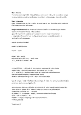 Chave Primaria
O conceito de chave primária (ID) ou (PK) chave primaria em inglês ,está associado ao campo
ou conjunto de campos de uma tabela que possuirá um único valor, que não será repetido.

Chave Estrangeira
Chave Estrangeira (FK) caracteriza-se por ser uma chave de uma tabela que possui associação
com chave primária de outra tabela.

Integridade referencial é um mecanismo utilizado que evita a quebra de ligação entre os
relacionamentos estabelecidos entre as tabelas
apesar do mysql ainda nao ter esse recurso como padrão nós podemos montar
a integridade referencial atraves do php ,como voc^vai ver no script de cadastro de
funcionarios no final do curso.

Criando um banco no mysql:

CREATE DATABASE banco

Criando a tabela:


CREATE TABLE tabela(
campo tipo NULL/NOT NULL DEFAULT valor
AUTO_INCREMENT PRIMARY KEY
);


NULL e NOT NULL = é definição de um campo em aceitar ou não valores nulos
DEFAULT valor = permite determinar um valor padrão para o campo
AUTO_INCREMENT = determina se o campo será preenchido automaticamente
vale apenas para campos que aceitam valores inteiros
PRIMARY KEY = determina qual será a chave primária da tabela

tipos de campos = o SQL trabalha com diversos tipos de dados mas com 3 grupos distintos(tipo
numéricos, tipo temporal e tipo literal).

tipos numericos podem ser utilizados no tratamento de valores numericos inteiros ou reais:
SMALLINT = -32.768 até 32.767 pode ser usado um campo sem sinal (unsigned)
aumentando o tamanho para 255 positivo
INTEGER = -2.17.483.648 até 2.147.483.674 também pode usar unsigned
FLOAT = 3,4* 10 -³ até 3,4 * 10 ³
DECIMAL = Campo usado para guardar valores monetarios
NUMERIC,DOUBLE

Tipos temporal
 