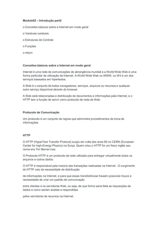 Modulo02 – Introdução part2

o Conceitos básicos sobre a Internet em modo geral

o Variáveis variáveis

o Estruturas de Controle

o Funções

o return



Conceitos básicos sobre a Internet em modo geral

Internet é uma rede de comunicações de abrangência mundial e a World Wide Web é uma
forma particular de utilização da Internet. A World Wide Web ou WWW, ou W3 é um dos
serviços baseados em hipertextos.

A Web é o conjunto de todos navegadores, serviços, arquivos ou recursos,e qualquer
outro serviço disponível através do browser.

A Web está relacionadaa à distribuição de documentos e informações pela Internet, e o
HTTP tem a função de servir como protocolo de rede da Web.



Protocolo de Comunicação

Um protocolo é um conjunto de regras que administra procedimentos de troca de
informações



HTTP

O HTTP (HyperText Transfer Protocol) surgiu em volta dos anos 90 no CERN (European
Center for high-Energy Physics) na Suíça. Quem criou o HTTP foi um fisico inglês seu
nome era Tim Berner-Lee.

O Protocolo HTTP é um protocolo de rede utilizado para entregar virtualmente todos os
arquivos e outros dados.

O HTTP é responsável pela maioria das transações realizadas na Internet . O surgimento
do HTTP veio da necessidade de distribuição

de informações na Internet, e para que essas transferências fossem possíveis houve a
necessidade de criar um padrão de comunicação

entre clientes e os servidores Web, ou seja, de que forma seria feita as requisições de
dados e como seriam aceitas e respondidas

pelos servidores de recursos na Internet.
 