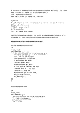 O tipos temporal pode ser utilizado para o tratamento de valores relacionados a data e hora
DATE = Utilizado para guardar data no padrão AAAA-MM-DD
TIME = Utilizado para guardar hora
DATETIME = Utilizado para guardar data e hora junto

Tipo literal
O tipo literal pode ser usado na recepção de valores baseados em cadeias de caracteres
(strings) dados alfa numericos
VARCHAR = caracter variavel
CHAR = caracter fixo
TEXT = para guardar textos grandes

não entrarei mais em detalhes sobre esse assunto porque está para extreiar o novo curso
online de MYSQL então qualquer duvidas sobre esse assunto aguarde o curso

Montando um sistema de cadastro de funcionarios

criando uma tabela de funcionarios:
<?
mysql_query("
CREATE TABLE funcionarios (
     id SMALLINT UNSIGNED NOT NULL AUTO_INCREMENT ,
     nome VARCHAR( 40 ) NOT NULL ,
     endereco VARCHAR( 64 ) NOT NULL ,
     rg VARCHAR( 10 ) NOT NULL ,
     cpf CHAR( 11 ) NOT NULL ,
     data_registro DATE NOT NULL ,
     fk_cargo SMALLINT UNSIGNED NOT NULL ,
     salario DECIMAL( 10, 2 ) NOT NULL ,
     casado SET( 'S', 'N' ) NOT NULL ,
     dependentes SET( 'S', 'N' ) NOT NULL ,
     data_nasc DATE NOT NULL ,
     PRIMARY KEY ( id )
)");
?>


criando a tabela de cargos:

<?
mysql_query("
CREATE TABLE cargos (
 id SMALLINT UNSIGNED NOT NULL AUTO_INCREMENT,
 cargo VARCHAR(40) NOT NULL,
 PRIMARY KEY (id)
 