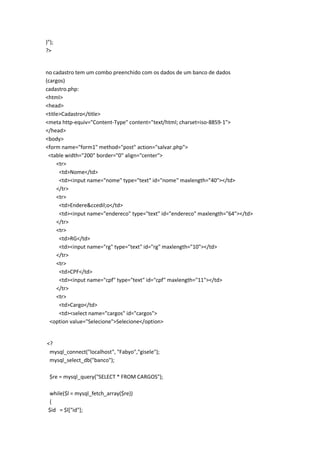 )");
?>


no cadastro tem um combo preenchido com os dados de um banco de dados
(cargos)
cadastro.php:
<html>
<head>
<title>Cadastro</title>
<meta http-equiv="Content-Type" content="text/html; charset=iso-8859-1">
</head>
<body>
<form name="form1" method="post" action="salvar.php">
 <table width="200" border="0" align="center">
     <tr>
      <td>Nome</td>
      <td><input name="nome" type="text" id="nome" maxlength="40"></td>
     </tr>
     <tr>
      <td>Endere&ccedil;o</td>
      <td><input name="endereco" type="text" id="endereco" maxlength="64"></td>
     </tr>
     <tr>
      <td>RG</td>
      <td><input name="rg" type="text" id="rg" maxlength="10"></td>
     </tr>
     <tr>
      <td>CPF</td>
      <td><input name="cpf" type="text" id="cpf" maxlength="11"></td>
     </tr>
     <tr>
      <td>Cargo</td>
      <td><select name="cargos" id="cargos">
  <option value="Selecione">Selecione</option>


<?
 mysql_connect("localhost", "Fabyo","gisele");
 mysql_select_db("banco");

  $re = mysql_query("SELECT * FROM CARGOS");

 while($l = mysql_fetch_array($re))
 {
 $id = $l["id"];
 