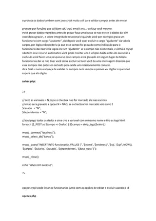 e proteja os dados tambem com javascript muito util para validar campos antes de enviar

procure por funções que validam cpf, cnpj, emails etc... ou faça você mesmo
evite gravar dados repetidos antes de gravar faça uma busca se nao existir o dados dai sim
você deixa gravar , e sobre integridade relacional é quando você por exemplo grava um
funcionario com cargo "ajudante" ,dai depois você quer excluir o cargo "ajudante" da tabela
cargos, por logica não poderia ja que esse campo foi gravado como indicação para o
funcionario dai nao teria logica ele ser "ajudante" se o campo não existe mais ,e como o mysql
não tem esse recurso automatico você pode montar um é simples basta antes de executar a
exclusão você fazer uma pesquisa se esse campos esta gravado em algum lugar da tabela
funcionarios dai se não tiver você deixa excluir se tiver você da uma mensagem dizendo que
esse campos não pode ser excluido pois existe um relacionamento com ele.
dica final = nunca esqueça de validar os campos nem sempre a pessoa vai digitar o que você
espera que ela digite.

salvar.php:


<?

// seto as variaveis = N pq se o checbox nao for marcado ele nao existira
//entao sera gravado a opcao N = NAO, se o checbox for marcado será salvo S
$casado = "N";
$dependentes = "N";

//aqui pego todos os dados e aina crio a variavel com o mesmo nome e tiro as tags html
foreach ($_POST as $campo => $valor) { $$campo = strip_tags($valor);}

mysql_connect("localhost");
mysql_select_db("banco");

mysql_query("INSERT INTO funcionarios VALUES ('', '$nome', '$endereco', '$rg', '$cpf', NOW(),
'$cargos', '$salario', '$casado', '$dependentes', '$data_nasci')");

mysql_close();

echo "salvo com sucesso";

?>




opcoes você pode listar os funcionarios junto com as opções de editar e excluir usando o id

opcoes.php
 