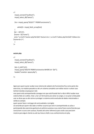 <?
 mysql_connect("localhost");
 mysql_select_db("banco");

 $re = mysql_query("SELECT * FROM funcionarios");

     while($l = mysql_fetch_array($re))
 {
 $id = $l["id"];
 $nome = $l["nome"];
 echo "<a href="excluir.php?id=$id">Excluir</a> | <a href="editar.php?id=$id">Editar</a>
$nome<br />";
 }
?>




excluir.php

<?
 mysql_connect("localhost");
 mysql_select_db("banco");

 $id = $_GET["id"];
 mysql_query("DELETE FROM funcionarios WHERE id= '$id'");
 header("Location: opcao.php");

?>




Agora pra quem quiser acabar esse sistema de cadastro de funcionários fica como parte dos
exercicios, no modulo passado eu dei um sistema completo com editar excluir e salvar caso
tenham duvidas só pesquisar nele
mas quem está acompanhando consegue ver que está ficando facil e não é dificil acabar esse
sistema falta só o editar, listar ,criar um formulario pra salvar os cargos, e se quiser ainda pode
usar as dicas que eu dei acima e proteger o sistema contra exclusão de dados relacionados e
valida os campos
quem quiser fazer e entregar ele será avaliado e corrigido
só avisando pra quem não sabe o melhor usuario que esti er acompanhando as aulas e
participando dos exercicios ganhará um prêmio surpresa e seu nome ficara numa lista dos que
concluiram o curso com sucesso, ficando até como referencia para vocês caso precisem
mostrar para algum cliente ou até seu futuro chefe o seu conhecimento em php.
 