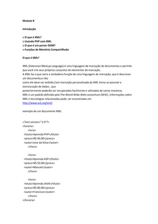 Modulo 8

Introdução

o O que é XML?
o Usando PHP com XML
o O que é um parser DOM?
o Funções de Memória Compartilhada

O que é XML?

XML (Extension Markup Language) é uma linguagem de marcação de documentos e permite
que você crie seus próprios conjuntos de elementos de marcação.
A XML faz o que seria a verdadeira função de uma linguagem de marcação, que é descrever
um documento,e não
como ele deve ser exibido.Com marcação personalizada da XML torna-se possivel a
estruturação de dados , que
posteriormente poderão ser recuperados facilmente e utilizados de varias maneiras.
XML é um padrão definido pela The World Wide Web consortium (W3C). Informações sobre
XML e tecnologias relacionadas pode, ser encontradas em
http://www.w3.org/xml/

exemplo de um documento XML:


<?xml version="1.0"?>
<livraria>
     <livro>
 <titulo>Aprenda PHP</titulo>
 <preco>R$ 40.00</preco>
 <autor>Jose da Silva</autor>
     </livro>

     <livro>
 <titulo>Aprenda ASP</titulo>
 <preco>R$ 50.00</preco>
 <autor>Manuel</autor>
     </livro>

     <livro>
 <titulo>Aprenda JAVA</titulo>
 <preco>R$ 80.00</preco>
 <autor>Francisco</autor>
     </livro>
</livraria>
 