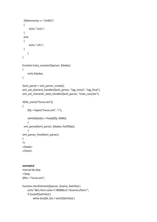 if($elemento == "LIVRO")
    {
          echo "</ul>";
    }
    else
    {
          echo "</li>";
    }
        }
}

function trata_caracter($parser, $dados)
{
    echo $dados;
}

$xml_parser = xml_parser_create();
xml_set_element_handler($xml_parser, "tag_inicial", "tag_final");
xml_set_character_data_handler($xml_parser, "trata_caracter");

if(file_exists("livros.xml"))
{
      $fp = fopen("livros.xml", "r");

    while($dados = fread($fp, 4096))
    {
  xml_parse($xml_parser, $dados, feof($fp));
    }
xml_parser_free($xml_parser);
}
?>
</body>
</html>




exemplo2
manual do php:
<?php
$file = "livros.xml";

function startElement($parser, $name, $attribs) {
    echo "<<font color="#0000cc">$name</font>";
    if (sizeof($attribs)) {
          while (list($k, $v) = each($attribs)) {
 