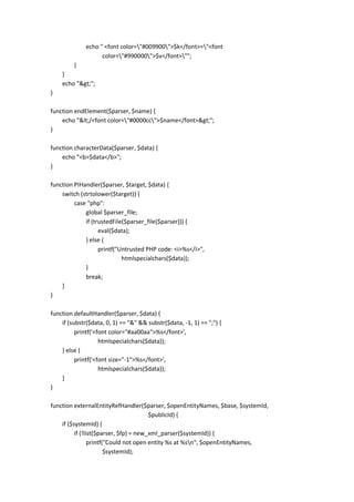 echo " <font color="#009900">$k</font>="<font
                    color="#990000">$v</font>"";
        }
    }
    echo ">";
}

function endElement($parser, $name) {
    echo "</<font color="#0000cc">$name</font>>";
}

function characterData($parser, $data) {
    echo "<b>$data</b>";
}

function PIHandler($parser, $target, $data) {
    switch (strtolower($target)) {
         case "php":
             global $parser_file;
             if (trustedFile($parser_file[$parser])) {
                   eval($data);
             } else {
                   printf("Untrusted PHP code: <i>%s</i>",
                            htmlspecialchars($data));
             }
             break;
    }
}

function defaultHandler($parser, $data) {
    if (substr($data, 0, 1) == "&" && substr($data, -1, 1) == ";") {
          printf('<font color="#aa00aa">%s</font>',
                    htmlspecialchars($data));
    } else {
          printf('<font size="-1">%s</font>',
                    htmlspecialchars($data));
    }
}

function externalEntityRefHandler($parser, $openEntityNames, $base, $systemId,
                                        $publicId) {
    if ($systemId) {
          if (!list($parser, $fp) = new_xml_parser($systemId)) {
                 printf("Could not open entity %s at %sn", $openEntityNames,
                        $systemId);
 