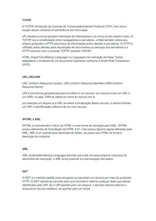 TCP/IP

O TCP/IP (Protocolo de Controle de Transmissão/Internet Protocol) (TCP) Tem como
função deixar confiável a transferência de informação

(IP) recebe ou envia pacotes individuais de informações e os envia ao seu destino certo. O
TCP/IP cria a conetividade entre navegadores e servidores, a Web também utiliza seu
próprio protocolo o HTTP para troca de informações entre clientes e servidores. O HTTP é
utilizado pelos clientes para requisições de documentos ou serviços dos servidores e o
HTTP funciona com a conexão TCP/IP (sockets TCP/IP).

HTML (HyperText Markup Language) ou Linguagem de marcação de Hiper Textos
estabelece o conteúdo de um documento hipertexto conforme a World Web Consortium
(W3C).



URL,URI,URN

URL (Uniform Resource Locator), URI (Uniform Resource Identifier) URN (Uniform
Resource Name)

URI é uma forma generalizada para se referir a um recurso: um recurso inclui um URL e
um URN, ou seja, URN se refere ao nome do recurso em si

por exemplo um arquivo e a URL se refere à localização desse recurso, e ambos formam
um URI: a identificação uniforme de um mes recurso



XHTML e XML

XHTML é considerado o futuro do HTML e uma forma de transição para XML. XHTML
possui elementos de formatação da HTML 4.01, mas possui alguma regras definidas pela
XML. XML é um padrão para descrição de dados, ao passo que HTML se limita à
descrição de conteúdo.



XML

XML (Extensible Markup Language) permite que você crie seus próprios conjuntos de
elementos de marcação, o XML torna possível a a estruturação dos dados



GET

O GET é o método padrão para recuperar ou requisitar um recurso por meio do protocolo
HTTP. O GET solicita ao servidor para que encontre e retorne qualquer dado que estiver
identificado pelo URI. Se o URI apontar para um arquivo, o servidor deverá retornar o
arquivo(um recurso estático), se apontar para um script.
 
