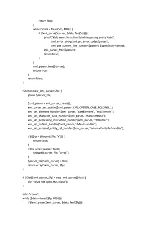 return false;
         }
         while ($data = fread($fp, 4096)) {
             if (!xml_parse($parser, $data, feof($fp))) {
                   printf("XML error: %s at line %d while parsing entity %sn",
                          xml_error_string(xml_get_error_code($parser)),
                          xml_get_current_line_number($parser), $openEntityNames);
                   xml_parser_free($parser);
                   return false;
             }
         }
         xml_parser_free($parser);
         return true;
    }
    return false;
}

function new_xml_parser($file) {
    global $parser_file;

    $xml_parser = xml_parser_create();
    xml_parser_set_option($xml_parser, XML_OPTION_CASE_FOLDING, 1);
    xml_set_element_handler($xml_parser, "startElement", "endElement");
    xml_set_character_data_handler($xml_parser, "characterData");
    xml_set_processing_instruction_handler($xml_parser, "PIHandler");
    xml_set_default_handler($xml_parser, "defaultHandler");
    xml_set_external_entity_ref_handler($xml_parser, "externalEntityRefHandler");

    if (!($fp = @fopen($file, "r"))) {
          return false;
    }
    if (!is_array($parser_file)) {
          settype($parser_file, "array");
    }
    $parser_file[$xml_parser] = $file;
    return array($xml_parser, $fp);
}

if (!(list($xml_parser, $fp) = new_xml_parser($file))) {
      die("could not open XML input");
}

echo "<pre>";
while ($data = fread($fp, 4096)) {
    if (!xml_parse($xml_parser, $data, feof($fp))) {
 