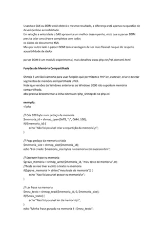 Usando o SAX ou DOM você obterá o mesmo resultado, a diferença está apenas na questão de
desempenhoe acessibilidade.
Em relação a velocidade o SAX apresenta um melhor desempenho, visto que o parser DOM
precisa criar uma árvore completoa com todos
os dados do documento XML
Mas por outro lado o parser DOM tem a vantagem de ser mais flexivel no que diz respeito
acessibilidade de dados

parser DOM é um modulo experimental, mais detalhes www.php.net/ref.domxml.html

Funções de Memória Compartilhada

Shmop é um fácil caminho para usar funções que permitem o PHP ler, escrever, criar e deletar
segmentos de memória compartilhada UNIX.
Note que versões do Windows anteriores ao Windows 2000 não suportam memória
compartilhada.
obs: precisa descomentar a linha extension=php_shmop.dll no php.ini

exemplo:
<?php

// Cria 100 byte num pedaço da memoria
$memoria_id = shmop_open(0xff3, "c", 0644, 100);
if(!$memoria_id) {
     echo "Não foi possivel criar a repartição da memorian";
}

// Pega pedaço da memoria criada
$memoria_size = shmop_size($memoria_id);
echo "Foi criado: $memoria_size bytes na memoria com sucesso<br>";

// Escrever frase na memoria
$grava_memoria = shmop_write($memoria_id, "meu teste de memoria", 0);
//Testa se nao tiver escrito o texto na memoria
if($grava_memoria != strlen("meu teste de memoria")) {
     echo "Nao foi possivel gravar na memorian";
}

// Ler frase na memoria
$meu_texto = shmop_read($memoria_id, 0, $memoria_size);
if(!$meu_texto) {
     echo "Nao foi possivel ler da memorian";
}
echo "Minha frase gravada na memoria é : $meu_texto";
 