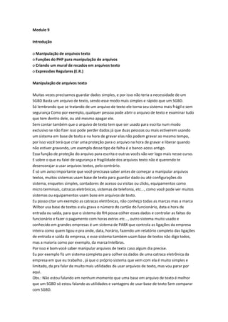 Modulo 9

Introdução

o Manipulação de arquivos texto
o Funções do PHP para manipulação de arquivos
o Criando um mural de recados em arquivos texto
o Expressões Regulares (E.R.)

Manipulação de arquivos texto

Muitas vezes precisamos guardar dados simples, e por isso não teria a necessidade de um
SGBD Basta um arquivo de texto, sendo esse modo mais simples e rápido que um SGBD.
Só lembrando que se tratando de um arquivo de texto ele torna seu sistema mais frágil e sem
segurança Como por exemplo, qualquer pessoa pode abrir o arquivo de texto e examinar tudo
que tem dentro dele, ou até mesmo apagar ele.
Sem contar também que o arquivo de texto tem que ser usado para escrita num modo
exclusivo se não fizer isso pode perder dados já que duas pessoas ou mais estiverem usando
um sistema em base de texto e na hora de gravar elas não podem gravar ao mesmo tempo,
por isso você terá que criar uma proteção para o arquivo na hora de gravar e liberar quando
não estiver gravando, um exemplo desse tipo de falha é o banco acess antigo.
Essa função de proteção do arquivo para escrita e outras vocês vão ver logo mais nesse curso.
E sobre o que eu falei de segurança e fragilidade dos arquivos texto não é querendo te
desencorajar a usar arquivos textos, pelo contrário.
É só um aviso importante que você precisava saber antes de começar a manipular arquivos
textos, muitos sistemas usam base de texto para guardar dado ou até configurações do
sistema, enquetes simples, contadores de acesso ou visitas ou clicks, equipamentos como
micro terminais, catracas eletrônicas, sistemas de telefonia, etc..., como você pode ver muitos
sistemas ou equipamentos usam base em arquivos de texto.
Eu posso citar um exemplo as catracas eletrônicas, não conheço todas as marcas mas a marca
Wilbor usa base de textos e ela grava o número do cartão do funcionário, data e hora de
entrada ou saída, para que o sistema do RH possa colher esses dados e controlar as faltas do
funcionário e fazer o pagamento com horas extras etc..., outro sistema muito usado e
conhecido em grandes empresas é um sistema de PABX que controla as ligações da empresa
inteira como quem ligou e pra onde, data, horário, fazendo um relatório completo das ligações
de entrada e saída da empresa, e esse sistema também usam base de textos não digo todos,
mas a maioria como por exemplo, da marca Intelbras.
Por isso é bom você saber manipular arquivos de texto caso algum dia precise.
Eu por exemplo fiz um sistema completo para colher os dados de uma catraca eletrônica da
empresa em que eu trabalho , já que o próprio sistema que vem com ela é muito simples e
limitado, da pra falar de muito mais utilidades de usar arquivos de texto, mas vou parar por
aqui.
Obs.: Não estou falando em nenhum momento que uma base em arquivo de texto é melhor
que um SGBD só estou falando as utilidades e vantagens de usar base de texto Sem comparar
com SGBD.
 