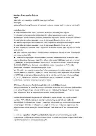 Abertura de um arquivo de texto
fopen
fopen Abri um arquivo ou uma URL www.php.net/fopen
Descrição
resource fopen ( string filename, string mode [, int use_include_path [, resource zcontext]])

mode Descrição
'r' Abre somente leitura; coloca o ponteiro do arquico no começo do arquivo.
'r+' Abre para leitura e escrita; coloca o ponteiro do arquivo no começo do arquivo.
'w' Abre para escrita somente; coloca o ponteiro do arquivo no começo do arquivo e diminui
(trunca) o tamanho do arquivo para zero. Se o arquivo não existe, tenta criá-lo.
'w+' Abre o arquivo para leitura e escrita; coloca o ponteiro do arquivo no começo e diminui
(trunca) o tamanho do arquivo para zero. Se o arquivo não existe, tenta criá-lo.
'a' Abre para escrita somente; coloca o ponteiro do arquivo no final. Se o arquivo não existe,
tenta criá-lo.
'a+' Abre o arquivo para leitura e escrita; coloca o ponteiro do arquivo no final. Se o arquivo
não existe, tenta criá-lo.
'x' Cria e abre o arquivo para escrita somente; coloca o ponteiro no início do arquivo. Se o
arquivo já existe, a chamada a fopen() irá falhar, retornando FALSE e gerando um erro nível
E_WARNING. Se o arquivo não existe, tenta criá-lo. Isto é o equivalente a informar as flags
O_EXCL|O_CREAT numa chamada a open(2). Esta opção é suportada no PHP 4.3.2 e
posteriores, e somente funciona em arquivos locais.
'x+' Cria e abre um arquivo para escrita e leitura; coloca o ponteiro do arquivo no início. Se o
arquivo já existe, a chamada a fopen() irá falhar, retornando FALSE e gerando um erro nível
E_WARNING. Se o arquivo não existe, tenta criá-lo. Isto é o equivalente a informar as flags
O_EXCL|O_CREAT numa chamada a open(2). Esta opção é suportada no PHP 4.3.2 e
posteriores, e somente funciona em arquivos locais.

O Windows oferece uma flag de tradução do modo texto ('t') que traduz,
transparentemente, n pararn quando trabalhando no arquivo. Em contraste, você também
pode utilizar 'b' para forçar o modo binário, que não irá traduzir o arquivo. Para usar essas
flags, informe ou 'b' ou 't' como o último caracter no parâmetro mode.

O modo do sistema de tradução default depende da versao da SAPI sob o qual você está
usando o PHP, então é encorajado a sempre utilizar a flag apropriada por razões de
portabilidade. Você deve usar o modo 't' se estiver trabalhando em arquivos texto simples e
utilizar n para delimitar as linhas em seu script, de forma que você pode esperar que eles
sejam lidos em outras aplicações como o Notepad. Você deve usar 'b' em todos os outros
casos.

Se você não especificar a flag 'b' quando trabalhando com arquivos binários, você pode
experimentar problemas estranhos com seus dados, incluindo arquivos de imagens danificados
e problemas estranhos com os caracteres rn.
 