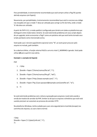Para portabilidade, é estremamente recomendado que você sempre utilize a flag 'b' quando
abrindo arquivos com fopen().

Novamente, por portabilidade, é estremamente recomendável que você re-escreva seu código
nas situações em que o modo 't' deva ser utilizado para corrigir os fim de linha, onde o modo
'b' não deva ser utilizado.

A partir do PHP 4.3.2, o modo padrão é configurado para binário em todas as plataformas que
distinguem entre modo texto e binário. Se você está tendo problemas em seus scripts depois
de um upgrade, tente acrescentar a flag't' como um paliativo até que você tenha tornado seus
scripts portáveis como mencionado acima.

Você pode usar o terceiro pparâmetro opcional como "1", se você quiser procurar pelo
arquivo no include_path também.

Se a abertura falhar, a função retorna FALSE e um erro nível E_WARNING é gerado. Você pode
utilizar @ para suprimir esse alerta.

Exemplo 1. exemplo do fopen()

PHP

    1. <?php

    2. $handle = fopen ("/home/rasmus/file.txt", "r");

    3. $handle = fopen ("/home/rasmus/file.gif", "wb");

    4. $handle = fopen ("http://www.example.com/", "r");

    5. $handle = fopen ("ftp://user:password@example.com/somefile.txt", "w");

    6. ?>




Se você está tendo problemas com a leitura e gravação para arquivos e você está usando a
versão de modulo de servidor do PHP, lembre-se de que os arquivos e diretórios que você está
usando precisam ser acessíveis ao processo do servidor HTTP.

Na plataforma Windows, tenha cuidado para usar uma segunda barra invertida (escape) nos
caminhos de arquivos, ou usar a barra normal.




<?php
$handle = fopen ("c:datainfo.txt", "r");
?>
 