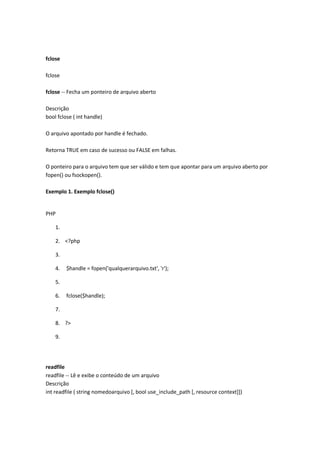 fclose

fclose

fclose -- Fecha um ponteiro de arquivo aberto

Descrição
bool fclose ( int handle)

O arquivo apontado por handle é fechado.

Retorna TRUE em caso de sucesso ou FALSE em falhas.

O ponteiro para o arquivo tem que ser válido e tem que apontar para um arquivo aberto por
fopen() ou fsockopen().

Exemplo 1. Exemplo fclose()


PHP

    1.

    2. <?php

    3.

    4.   $handle = fopen('qualquerarquivo.txt', 'r');

    5.

    6.   fclose($handle);

    7.

    8. ?>

    9.




readfile
readfile -- Lê e exibe o conteúdo de um arquivo
Descrição
int readfile ( string nomedoarquivo [, bool use_include_path [, resource context]])
 
