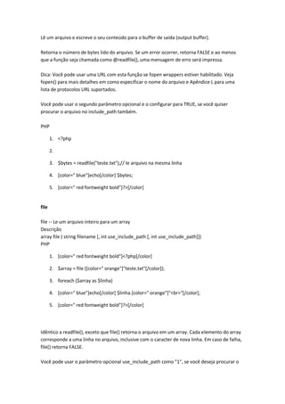 Lê um arquivo e escreve o seu conteúdo para o buffer de saída (output buffer).

Retorna o número de bytes lido do arquivo. Se um error ocorrer, retorna FALSE e ao menos
que a função seja chamada como @readfile(), uma mensagem de erro será impressa.

Dica: Você pode usar uma URL com esta função se fopen wrappers estiver habilitado. Veja
fopen() para mais detalhes em como especificar o nome do arquivo e Apêndice L para uma
lista de protocolos URL suportados.

Você pode usar o segundo parâmetro opcional e o configurar para TRUE, se você quiser
procurar o arquivo no include_path também.

PHP

       1. <?php

       2.

       3. $bytes = readfile("teste.txt");// le arquivo na mesma linha

       4. [color=" blue"]echo[/color] $bytes;

       5. [color=" red fontweight bold"]?>[/color]


file

file -- Le um arquivo inteiro para um array
Descrição
array file ( string filename [, int use_include_path [, int use_include_path]])
PHP

       1. [color=" red fontweight bold"]<?php[/color]

       2. $array = file ([color=" orange"]"teste.txt"[/color]);

       3. foreach ($array as $linha)

       4. [color=" blue"]echo[/color] $linha.[color=" orange"]"<br>"[/color];

       5. [color=" red fontweight bold"]?>[/color]




Idêntico a readfile(), exceto que file() retorna o arquivo em um array. Cada elemento do array
corresponde a uma linha no arquivo, inclusive com o caracter de nova linha. Em caso de falha,
file() retorna FALSE.

Você pode usar o parâmetro opcional use_include_path como "1", se você deseja procurar o
 
