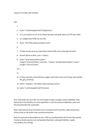 arquivo no include_path também.




PHP

    1.

    2. [color=" red fontweight bold"]<?php[/color]

    3. // Le um arquivo em um array. Nesse exemplo você pode obter via HTTP para obter

    4. // o código fonte HTML de uma URL.

    5. $lines = file ('http://www.exemplo.com/');

    6.

    7. // Roda através do array, mostrando o fonte HTML com numeração de linhas.

    8. foreach ($lines as $line_num => $line) {

    9. [color=" blue"]echo[/color] [color="
       orange"]"Linha #<b>{$line_num}</b> : "[/color] . htmlspecialchars($line) . [color="
       orange"]"<br>n"[/color];

    10. }

    11.

    12. // Outro exemplo, onde obtemos a página web inteira como uma string. Veja também
        file_get_contents().

    13. $html = implode ('', file ('http://www.exemplo.com/'));

    14. [color=" red fontweight bold"]?>[/color]




Dica: Você pode usar uma URL com esta função se fopen wrappers estiver habilitado. Veja
fopen() para mais detalhes em como especificar o nome do arquivo e Apêndice L para uma
lista de protocolos URL suportados.

Nota: Cada linha do array resultante terá os caracteres de fim de linha, então você precisa
utilizar trim() se não quiser esses caracteres presentes.

Nota: Se você está tendo problemas com o PHP no reconhecimento do final de linha quando
criando ou lendo arquivos num computador Macintosh, você pode habilitar a opção
auto_detect_line_endings.
 
