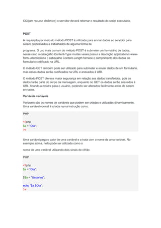 CGI(um recurso dinâmico) o servidor deverá retornar o resultado do script executado.



POST

A requisição por meio do método POST é utilizada para enviar dados ao servidor para
serem processados e trabalhados de alguma forma de

programa. O uso mais comum do método POST é submeter um formulário de dados,
nesse caso o cabeçalho Content-Type muitas veses possui a descrição application/x-www-
form-urlencoded e o cabeçalho Content-Length fornece o comprimento dos dados do
formulário codificado na URL.

O método GET também pode ser utilizado para submeter e enviar dados de um formulário,
mas esses dados serão codificados na URL e anexados à URI.

O método POST oferece maior segurança em relação aos dados transferidos, pois os
dados farão parte do corpo da mensagem, enquanto no GET os dados serão anexados à
URL, ficando a mostra para o usuário, podendo ser alterados facilmente antes de serem
enviados.

Variáveis variáveis

Variáveis são os nomes de variáveis que podem ser criadas e utilizadas dinamicamente.
Uma variável normal é criada numa instrução como:

PHP

<?php
$a = "Ola";
?>


Uma variável pega o valor de uma variável e a trata com o nome de uma variável. No
exemplo acima, hello pode ser utilizada como o

nome de uma variável utilizando dois sinais de cifrão:

PHP

<?php
$a = "Ola";

$$a = "Usuarios";

echo "$a $Ola";
?>
 