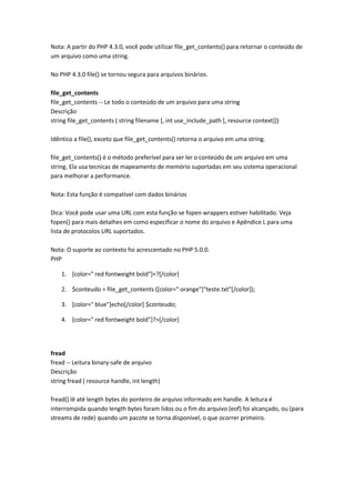 Nota: A partir do PHP 4.3.0, você pode utilizar file_get_contents() para retornar o conteúdo de
um arquivo como uma string.

No PHP 4.3.0 file() se tornou segura para arquivos binários.

file_get_contents
file_get_contents -- Le todo o conteúdo de um arquivo para uma string
Descrição
string file_get_contents ( string filename [, int use_include_path [, resource context]])

Idêntico a file(), exceto que file_get_contents() retorna o arquivo em uma string.

file_get_contents() é o método preferível para ser ler o conteúdo de um arquivo em uma
string. Ela usa tecnicas de mapeamento de memório suportadas em seu sistema operacional
para melhorar a performance.

Nota: Esta função é compatível com dados binários

Dica: Você pode usar uma URL com esta função se fopen wrappers estiver habilitado. Veja
fopen() para mais detalhes em como especificar o nome do arquivo e Apêndice L para uma
lista de protocolos URL suportados.

Nota: O suporte ao contexto foi acrescentado no PHP 5.0.0.
PHP

    1. [color=" red fontweight bold"]<?[/color]

    2. $conteudo = file_get_contents ([color=" orange"]"teste.txt"[/color]);

    3. [color=" blue"]echo[/color] $conteudo;

    4. [color=" red fontweight bold"]?>[/color]




fread
fread -- Leitura binary-safe de arquivo
Descrição
string fread ( resource handle, int length)

fread() lê até length bytes do ponteiro de arquivo informado em handle. A leitura é
interrompida quando length bytes foram lidos ou o fim do arquivo (eof) foi alcançado, ou (para
streams de rede) quando um pacote se torna disponível, o que ocorrer primeiro.
 